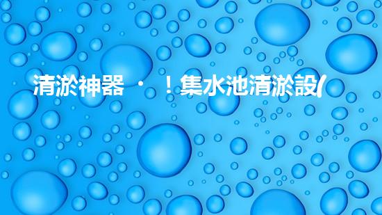 清淤神器！集水池清淤設(shè)備曝光，解決你的煩惱？！